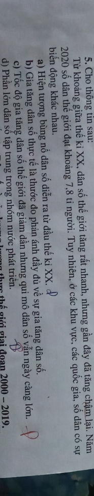 Cho thông tin sau:
Từ khoảng giữa thế kỉ XX, dân số thế giới tăng rất nhanh, nhưng gần đây đã tăng chậm lại. Năm
2020 số dân thế giới đạt khoảng 7, 8 tỉ người. Tuy nhiên, ở các khu vực, các quốc gia, số dân có sự
biến động khác nhau.

a) Hiện tượng bùng nổ dân số diễn ra từ đầu thế ki XX.
b) Gia tăng dân số thực tế là thước đo phản ánh đầy đủ về sự gia tăng dân số.
c) Tốc độ gia tăng dân số thế giới đã giảm dần nhưng qui mô dân số vẫn ngày càng lớn.
d) Phần lớn dân số tập trung trong nhóm nước phát triển.
c thế giới giai đoan 2000 - 2019.
