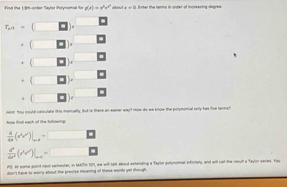 Find the 13th-order Taylor Polynomial for g(x)=x^5e^(x^2) about x=0. Enter the terms in order of increasing degree.
T_g.11= □ 
+(□ )=
+(□ )z
+beginpmatrix □ endpmatrix z □ 
□ 
+(□ )z I 
Hint: You could calculate this manually, but is there an easier way? How do we know the polynomial only has five terms? 
Now find each of the following:
 d/dx (x^5e^(x^3))|_xto 0= □
 d^9/dx^9 (z^3e^(x^2))|_xto 0= _ _  
PS: At some point next semester, in MATH 101, we will talk about extending a Taylor polynomial infinitely, and will call the result a Taylor series. You 
don't have to worry about the precise meaning of these words yet though.