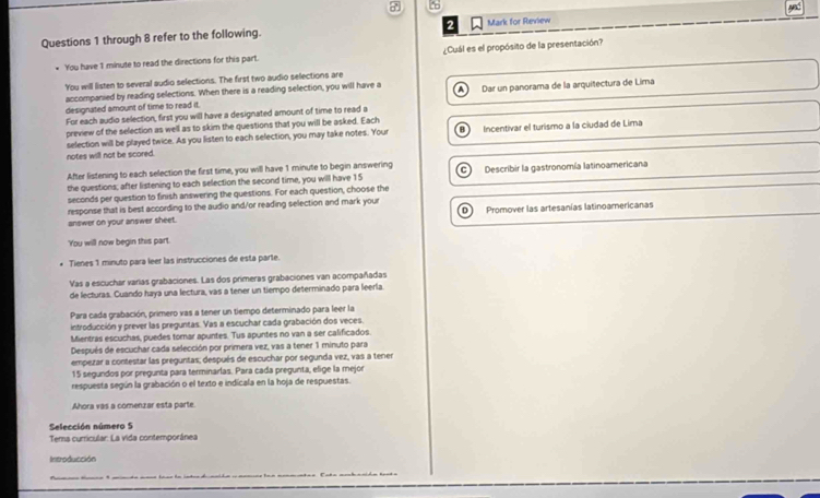 to
Questions 1 through 8 refer to the following. 2 Mark for Review
You have 1 minute to read the directions for this part. ¿Cuál es el propósito de la presentación?
You will listen to several audio selections. The first two audio selections are
accompanied by reading selections. When there is a reading selection, you will have a
designated amount of time to read it. A Dar un panorama de la arquitectura de Lima
For each audio selection, first you will have a designated amount of time to read a
preview of the selection as well as to skim the questions that you will be asked. Each
notes will not be scored. selection will be played twice. As you listen to each selection, you may take notes. Your Incentivar el turismo a la ciudad de Lima
After listening to each selection the first time, you will have 1 minute to begin answering Describir la gastronomía latinoamericana
the questions; after listening to each selection the second time, you will have 15
seconds per question to finish answering the questions. For each question, choose the
response that is best according to the audio and/or reading selection and mark your
answer on your answer sheet. Promover las artesanías latinoamericanas
You will now begin this part.
Tienes 1 minuto para leer las instrucciones de esta parte.
Vas a escuchar varias grabaciones. Las dos primeras grabaciones van acompañadas
de lecturas. Cuando haya una lectura, vàs a tener un tiempo determinado para leerla.
Para cada grabación, primero vas a tener un tiempo determinado para leer la
introducción y prever las preguntas. Vas a escuchar cada grabación dos veces.
Mientras escuchas, puedes tomar apuntes. Tus apuntes no van a ser calificados.
Después de escuchar cada selección por primera vez, vas a tener 1 minuto para
empezar a contestar las preguntas; después de escuchar por segunda vez, vas a tener
15 segundos por pregunta para terminarlas. Para cada pregunta, elige la mejor
respuesta según la grabación o el texto e indicala en la hoja de respuestas.
Ahora vas a comenzar esta parte.
Selección número 5
Tema curricular: La vida contemporánea
Introducción