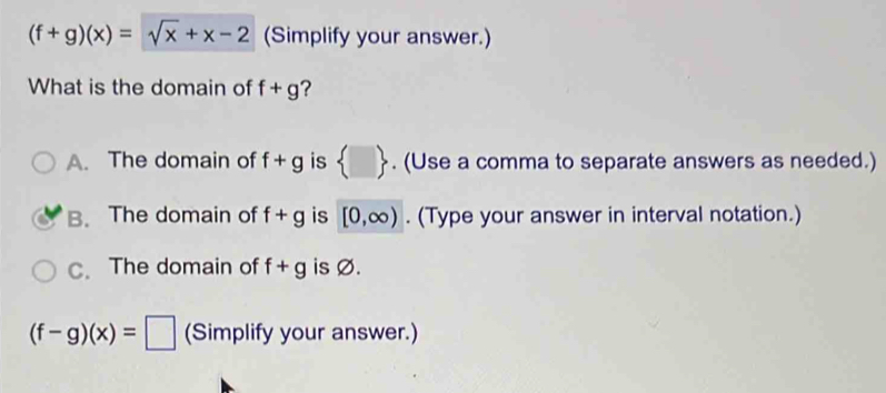 (f+g)(x)=sqrt(x)+x-2 (Simplify your answer.)
What is the domain of f+g ?
A. The domain of f+g is  □ . (Use a comma to separate answers as needed.)
B. The domain of f+g is [0,∈fty ). (Type your answer in interval notation.)
C. The domain of f+g is Ø.
(f-g)(x)=□ (Simplify your answer.)