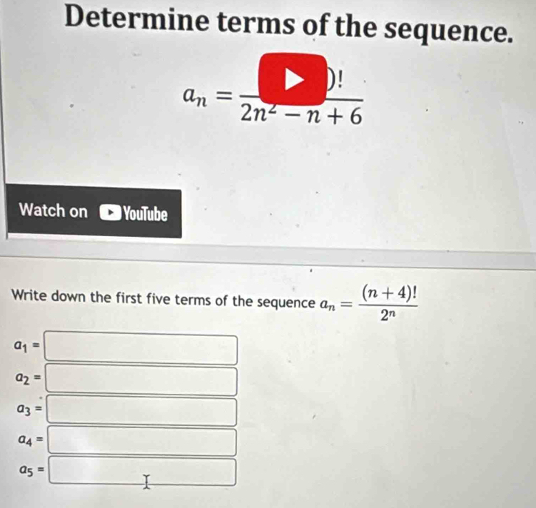 Determine terms of the sequence.
a_n= □ /2n^2-n+6 
Watch on YouTube 
Write down the first five terms of the sequence a_n= ((n+4)!)/2^n 
a_1=
a_2=
a_3=
a_4=
a_5= □