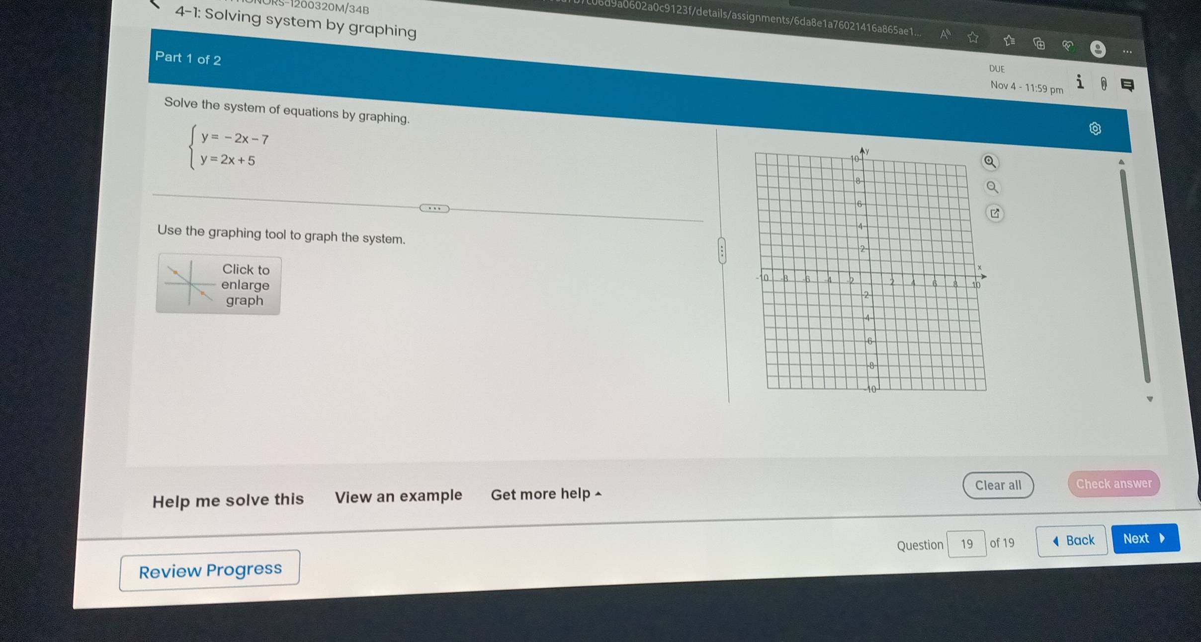 S-1200320M/34B 
4-1: Solving system by graphing 
d9a0602a0c9123f/details/assignments/6da8e1a76021416a865ae1... 
Part 1 of 2 
DUE 
Nov 4 - 11:59 pm 
Solve the system of equations by graphing.
beginarrayl y=-2x-7 y=2x+5endarray.
Use the graphing tool to graph the system. 
Click to 
enlarge 
graph 
Help me solve this View an example Get more help ^ Clear all Check answer 
Question 19 of 19 Back Next 
Review Progress