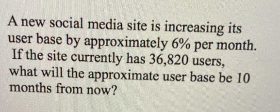 A new social media site is increasing its 
user base by approximately 6% per month. 
If the site currently has 36,820 users, 
what will the approximate user base be 10
months from now?