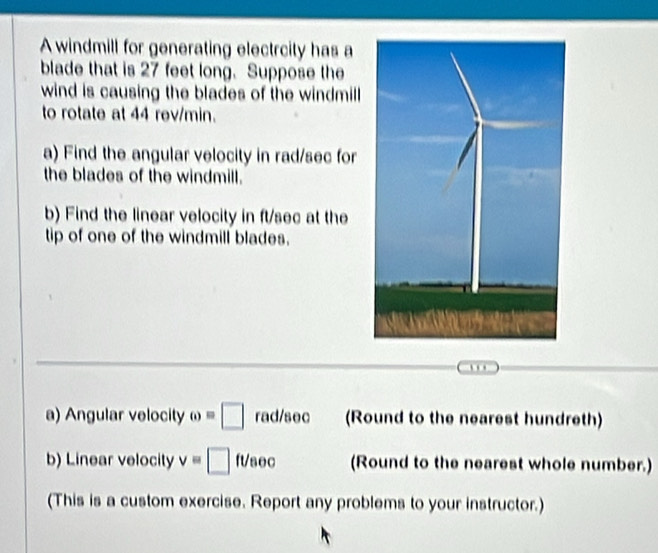 A windmill for generating electrcity has a 
blade that is 27 feet long. Suppose the 
wind is causing the blades of the windmill 
to rotate at 44 rev/min. 
a) Find the angular velocity in rad/sec for 
the blades of the windmill. 
b) Find the linear velocity in ft/sec at the 
tip of one of the windmill blades. 
… 
a) Angular velocity omega =□ rad/sec (Round to the nearest hundreth) 
b) Linear velocity v=□ ft/sec (Round to the nearest whole number.) 
(This is a custom exercise. Report any problems to your instructor.)