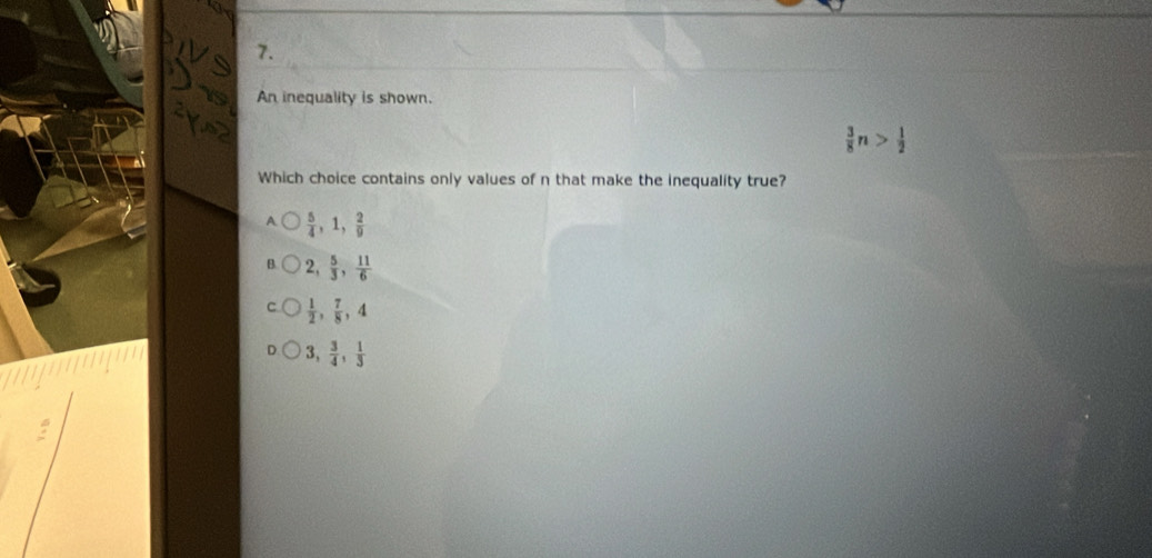 An inequality is shown.
 3/8 n> 1/2 
Which choice contains only values of n that make the inequality true?
A  5/4 , 1,  2/9 
2,  5/3 ,  11/6 
 1/2 ,  7/8 , 4
3,  3/4 ,  1/3 