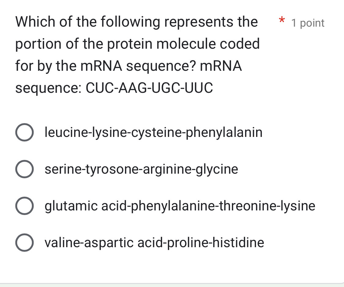 Which of the following represents the * 1 point
portion of the protein molecule coded
for by the mRNA sequence? mRNA
sequence: CUC-AAG-UGC-UUC
leucine-lysine-cysteine-phenylalanin
serine-tyrosone-arginine-glycine
glutamic acid-phenylalanine-threonine-lysine
valine-aspartic acid-proline-histidine