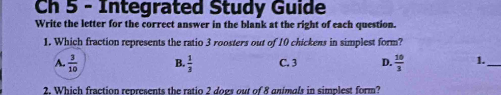 Ch 5 - Integrated Study Guide
Write the letter for the correct answer in the blank at the right of each question.
1. Which fraction represents the ratio 3 roosters out of 10 chickens in simplest form?
A.  3/10   1/3  C. 3 D.  10/3 
B.
1._
2. Which fraction represents the ratio 2 dogs out of 8 animals in simplest form?