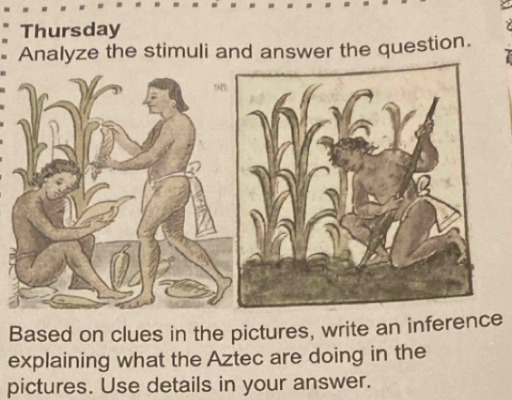 Thursday 
Analyze the stimuli and answer the question. 
Based on clues in the pictures, write an inferee 
explaining what the Aztec are doing in the 
pictures. Use details in your answer.