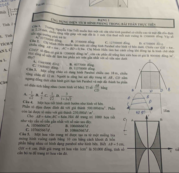 Trẻ lới:_
Biể beginarrayr  x/3  frac 1 (1-t-cy)/1 log 
K
DANG 1
Ứng dựng diện tích hình pháng trong bài toán thực tiên
Tính / =
Cái lc n Trường Nguyễn Văn Trỗi muồn làm một cái cửa nhà hình parabol có chiều cao từ mặt đất đến đinh
2.25 met, chiếu rộng tiếp giáp với mặt đất là 3 mét. Giả thuê môi mét vuông là 1500000 đồng. Vậy số
1. Tinh
niền nhà trường phái trả là: A. 33750000 dòng B. 3750000 đồng. C. 12750000 đồng. GH=4m,
TíCH B chiều rộng Câu 2. Chị Minh Hiện muôn làm một cái công hình Parabol như hình vẽ bên dưới. Chiều cao D. 6750000 đồng
AB=4m,AC=BD=0,9m. Chị Minh Hiền làm hai cánh cổng khi đóng lại là hình chữ nhật
Ấn I. ợ CDEF 15 đậm có giá là 1200000 đồng /m^2 ,  còn các phần để trắng làm xiên hoa có giá là 900000 đồng /m^2.
đây? Hồi tổng số tiên để làm hai phân nói trên gần nhất với số tiên nào dưới
u 1.
A. 11445000 đồng B. 4077000 đồng.
C. 7368000 đồng D. 11370000 đồng.
A. Câu 3. Một công chào có đạng hình Parabol chiều cao 18m, chiều
rộng chân để 12m. Người ta căng hai sợi dây trang trí AB, CD nằm
ngang đồng thời chia hình giới hạn bởi Parabol và mặt đất thành ba phần
Câu
có điện tích bằng nhau (xem hình vẽ bên). Tí số  AB/CD  bằng
A.  1/sqrt(2)  .B.  4/5  .C. 1  1/sqrt[3](2) .D.  3/1+2sqrt(2) .
Câu 4. Một họa tiết hình cánh bướm như hình vẽ bên.
Phần tô đậm được đính đá với giá thành 500.000d/m^2. Phần
còn lại được tô màu với giá thành 250.000d/m^2. 18m
Cho AB=4dm;BC=8dm Hỏi để trang trí 1000 họa tiết 
như vậy cần số tiền gần nhất với số nào sau đây.
A. 105660667d . B. 106666667d.
C. 107665667d . D. 108665667d .
Câu 5. Một hoa văn trang trí được tạo ra từ một miềng bìa
mỏng hình vuông cạnh bằng 10 cm bằng cách khoét đi bốn
phần bằng nhau có hình dạng parabol như hình bên. Biết AB=5cm,
OH=4cm. Biết giá trang trí hoa văn 1cm^2 là 50.000 đồng, tính sốtiể
cần bỏ ra đề trang trí hoa văn đó.