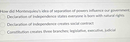 How did Montesquieu's idea of separation of powers influence our government
Declaration of Independence states everyone is born with natural rights
Declaration of Independence creates social contract
Constitution creates three branches; legislative, executive, judicial