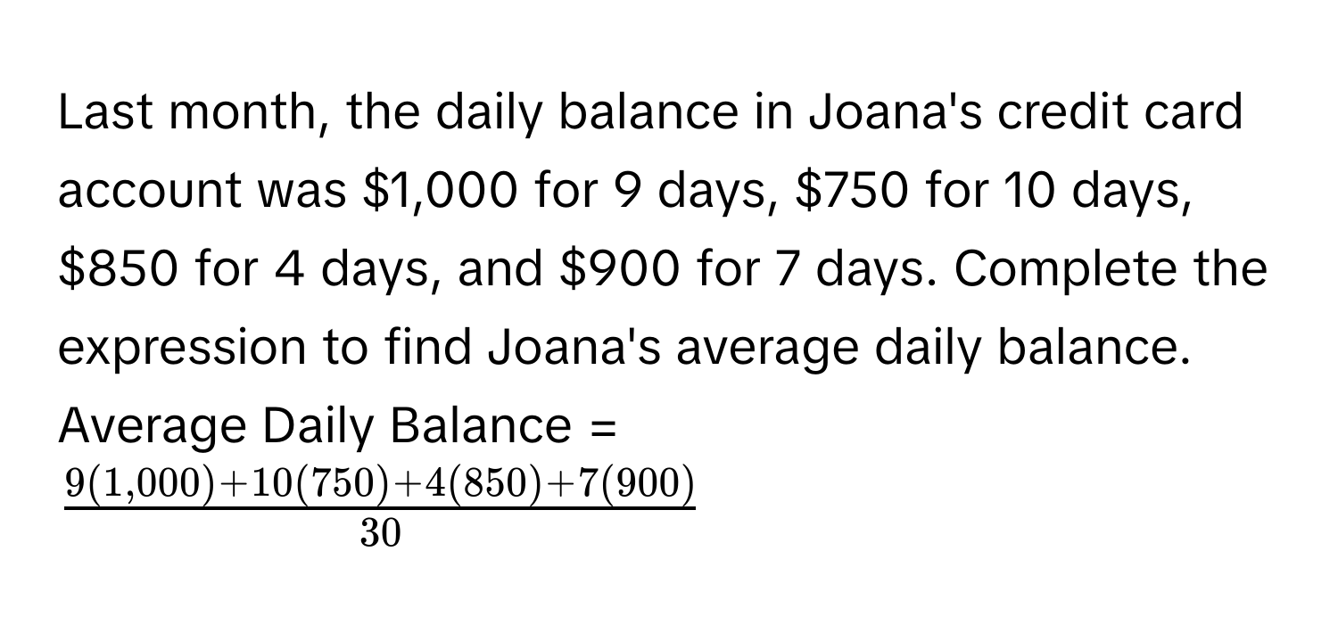 Last month, the daily balance in Joana's credit card account was $1,000 for 9 days, $750 for 10 days, $850 for 4 days, and $900 for 7 days. Complete the expression to find Joana's average daily balance. 
Average Daily Balance =  ( (9($1,000)+10($750)+4($850)+7($900))/30 )