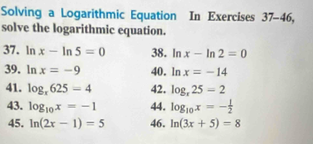 Solving a Logarithmic Equation In Exercises 37-46, 
solve the logarithmic equation. 
37. ln x-ln 5=0 38. ln x-ln 2=0
39. ln x=-9 40. ln x=-14
41. log _x625=4 42. log _x25=2
43. log _10x=-1 44. log _10x=- 1/2 
45. ln (2x-1)=5 46. ln (3x+5)=8