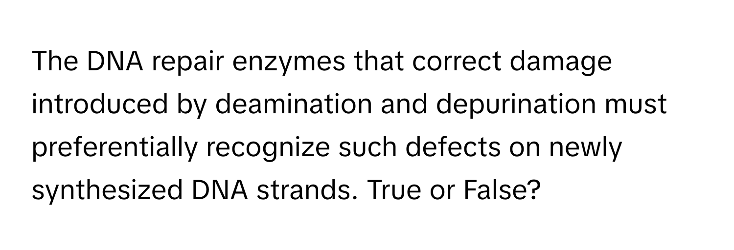 The DNA repair enzymes that correct damage introduced by deamination and depurination must preferentially recognize such defects on newly synthesized DNA strands. True or False?