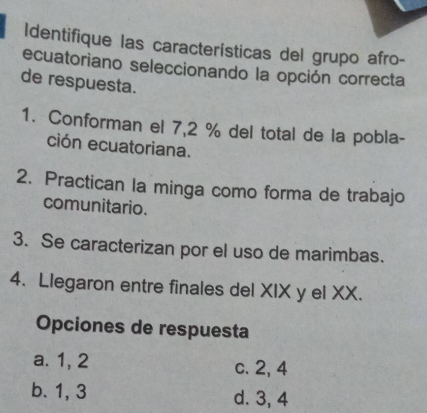 Identifique las características del grupo afro-
ecuatoriano seleccionando la opción correcta
de respuesta.
1. Conforman el 7,2 % del total de la pobla-
ción ecuatoriana.
2. Practican la minga como forma de trabajo
comunitario.
3. Se caracterizan por el uso de marimbas.
4. Llegaron entre finales del XIX y el XX.
Opciones de respuesta
a. 1, 2
c. 2, 4
b. 1, 3
d. 3, 4