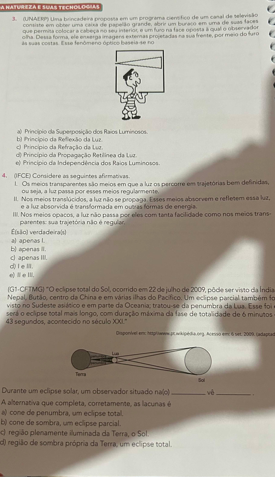 A NATUREZA E SUAS TECNOLOGIAS
3. (UNAERP) Uma brincadeira proposta em um programa científico de um canal de televisão
consiste em obter uma caixa de papelão grande, abrir um buraco em uma de suas faces
que permita colocar a cabeça no seu interior, e um furo na face oposta à qual o observador
olha. Dessa forma, ele enxerga imagens externas projetadas na sua frente, por meio do furo
às suas costas. Esse fenômeno óptico baseia-se no
a) Princípio da Superposição dos Raios Luminosos
b) Princípio da Reflexão da Luz.
c) Princípio da Refração da Luz.
d) Princípio da Propagação Retilínea da Luz.
e) Princípio da Independência dos Raios Luminosos.
4. (IFCE) Considere as seguintes afirmativas.
I. Os meios transparentes são meios em que a luz os percorre em trajetórias bem definidas,
ou seja, a luz passa por esses meios regularmente.
II. Nos meios translúcidos, a luz não se propaga. Esses meios absorvem e refletem essa luz,
e a luz absorvida é transformada em outras formas de energia.
III. Nos meios opacos, a luz não passa por eles com tanta facilidade como nos meios trans-
parentes: sua trajetória não é regular.
É(são) verdadeira(s)
a) apenas I.
b) apenas II.
c) apenas III.
d) I eIII.
e) ⅡeⅢI.
(G1-CFTMG) “O eclipse total do Sol, ocorrido em 22 de julho de 2009, pôde ser visto da Índia
Nepal, Butão, centro da Chína e em várias ilhas do Pacífico. Um eclipse parcial também foi
visto no Sudeste asiático e em parte da Oceania; tratou-se da penumbra da Lua. Esse foi 
será o eclipse total mais longo, com duração máxima da fase de totalidade de 6 minutos
43 segundos, acontecido no século XXI.''
Disponível em: httpwww.pt.wikipédia.org. Acesso em: 6 set. 2009. (adaptad
Lua
Terra
Sol
Durante um eclipse solar, um observador situado na(o) _vê_
.
A alternativa que completa, corretamente, as lacunas é
a) cone de penumbra, um eclipse total.
b) cone de sombra, um eclipse parcial.
c) região plenamente iluminada da Terra, o Sol.
d) região de sombra própria da Terra, um eclipse total.