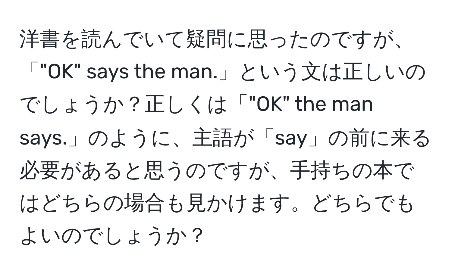 洋書を読んでいて疑問に思ったのですが、「"OK" says the man.」という文は正しいのでしょうか？正しくは「"OK" the man says.」のように、主語が「say」の前に来る必要があると思うのですが、手持ちの本ではどちらの場合も見かけます。どちらでもよいのでしょうか？