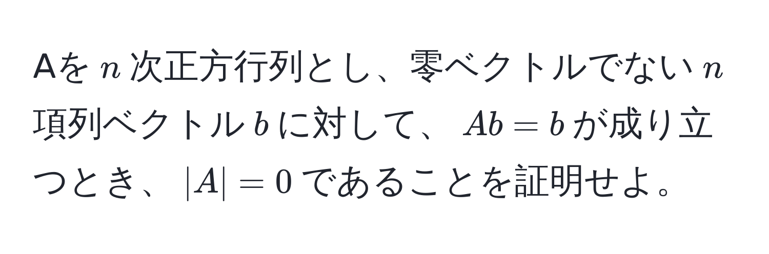 Aを$n$次正方行列とし、零ベクトルでない$n$項列ベクトル$b$に対して、$Ab = b$が成り立つとき、$|A| = 0$であることを証明せよ。