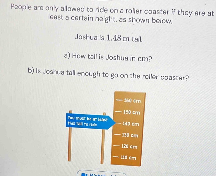 People are only allowed to ride on a roller coaster if they are at 
least a certain height, as shown below. 
Joshua is 1.48 m tall. 
a) How tall is Joshua in cm? 
b) Is Joshua tall enough to go on the roller coaster?