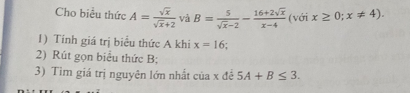 Cho biểu thức A= sqrt(x)/sqrt(x)+2  và B= 5/sqrt(x)-2 - (16+2sqrt(x))/x-4  (với x≥ 0;x!= 4). 
1) Tính giá trị biểu thức A khi x=16; 
2) Rút gọn biểu thức B; 
3) Tìm giá trị nguyên lớn nhất của x đề 5A+B≤ 3.