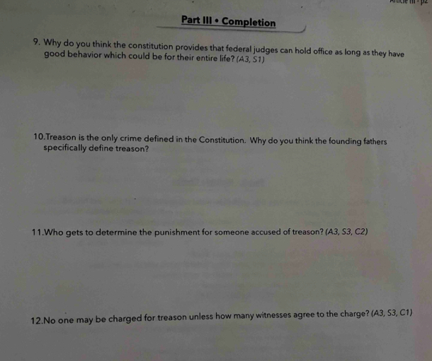 Part III • Completion 
9. Why do you think the constitution provides that federal judges can hold office as long as they have 
good behavior which could be for their entire life? (A3,S1)
10.Treason is the only crime defined in the Constitution. Why do you think the founding fathers 
specifically define treason? 
11.Who gets to determine the punishment for someone accused of treason? (A3,S3,C2)
12.No one may be charged for treason unless how many witnesses agree to the charge? (A3,S3,C1,