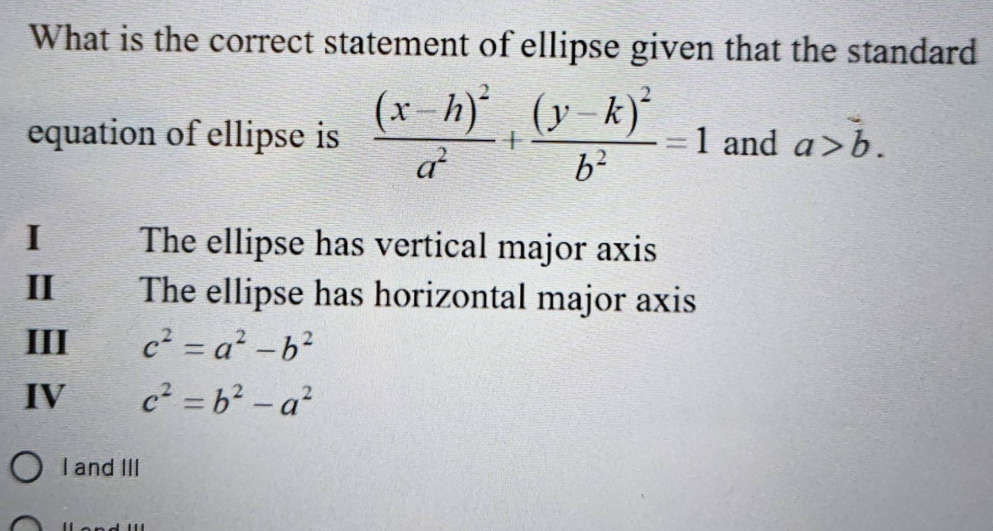 What is the correct statement of ellipse given that the standard
equation of ellipse is frac (x-h)^2a^2+frac (y-k)^2b^2=1 and a>b.
I
The ellipse has vertical major axis
II The ellipse has horizontal major axis
III c^2=a^2-b^2
IV
c^2=b^2-a^2
I and III