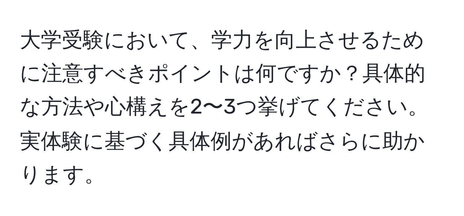 大学受験において、学力を向上させるために注意すべきポイントは何ですか？具体的な方法や心構えを2〜3つ挙げてください。実体験に基づく具体例があればさらに助かります。