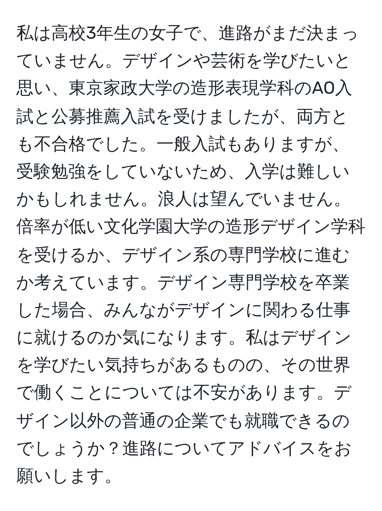 私は高校3年生の女子で、進路がまだ決まっていません。デザインや芸術を学びたいと思い、東京家政大学の造形表現学科のAO入試と公募推薦入試を受けましたが、両方とも不合格でした。一般入試もありますが、受験勉強をしていないため、入学は難しいかもしれません。浪人は望んでいません。倍率が低い文化学園大学の造形デザイン学科を受けるか、デザイン系の専門学校に進むか考えています。デザイン専門学校を卒業した場合、みんながデザインに関わる仕事に就けるのか気になります。私はデザインを学びたい気持ちがあるものの、その世界で働くことについては不安があります。デザイン以外の普通の企業でも就職できるのでしょうか？進路についてアドバイスをお願いします。