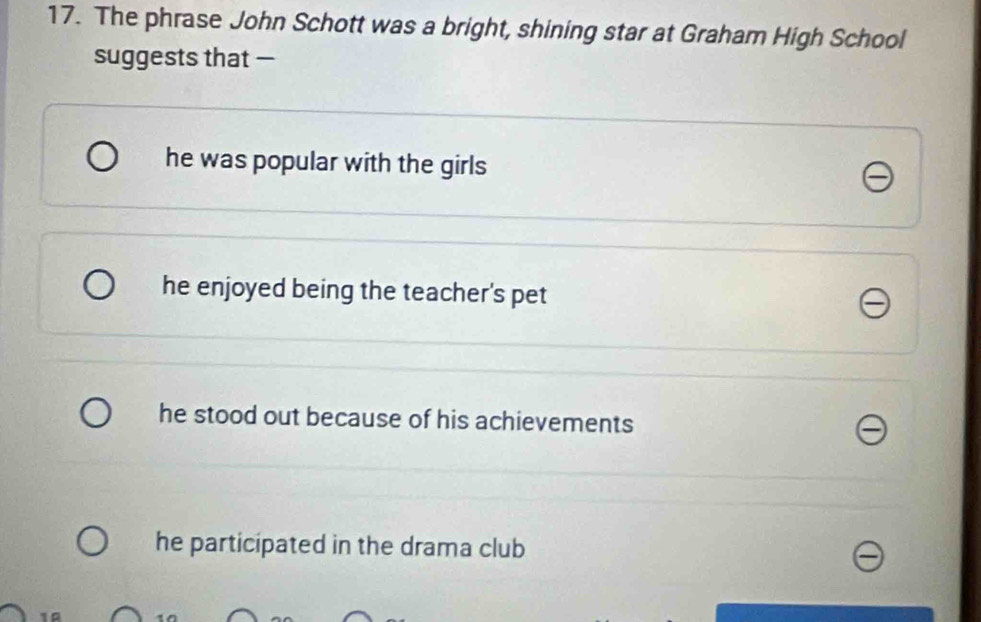 The phrase John Schott was a bright, shining star at Graham High School
suggests that —
he was popular with the girls
he enjoyed being the teacher's pet
he stood out because of his achievements
he participated in the drama club
10