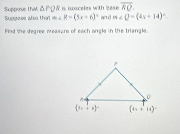 Suppose that △ PQR is isosceles with base overline RQ.
Suppose also that m∠ R=(5x+6)^circ  and m∠ Q=(4x+14)^circ .
Find the degree measure of each angle in the triangle.