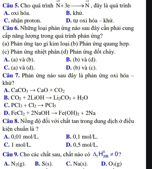 Cho quá trình N^(+5)+3eto N^(+2) , đây là quá trình
A. oxi hóa. B. khử.
C. nhận proton. D. tự oxi hóa - khử.
Câu 6. Những loại phản ứng nào sau đây cần phải cung
cấp năng lượng trong quá trình phản ứng?
(a) Phản ứng tạo gi kim loại.(b) Phản ứng quang hợp.
(c) Phản ứng nhiệt phân.(d) Phản ứng đốt cháy.
A. (a) và (b). B. (b) và (d).
C. (a) và (d). D. (b) và (c).
Câu 7. Phản ứng nào sau đây là phản ứng oxi hóa -
khử?
A. CaCO_3to CaO+CO_2
B. CO_2+2LiOHto Li_2CO_3+H_2O
C. PCl_3+Cl_2to PCl_5
D. FeCl_2+2NaOHto Fe(OH)_2+2Na
Câu 8. Nồng độ đối với chất tan trong dung dịch ở điều
kiện chuẩn là ?
A. 0,01 mol/L. B. 0,1 mol/L.
C. 1 mol/L. D. 0,5 mol/L.
Câu 9. Cho các chất sau, chất nào có △ _fH_(298)^0!= 0 ?
A. N_2(g). B. S(s). C. Na(s). D. O_3(g)