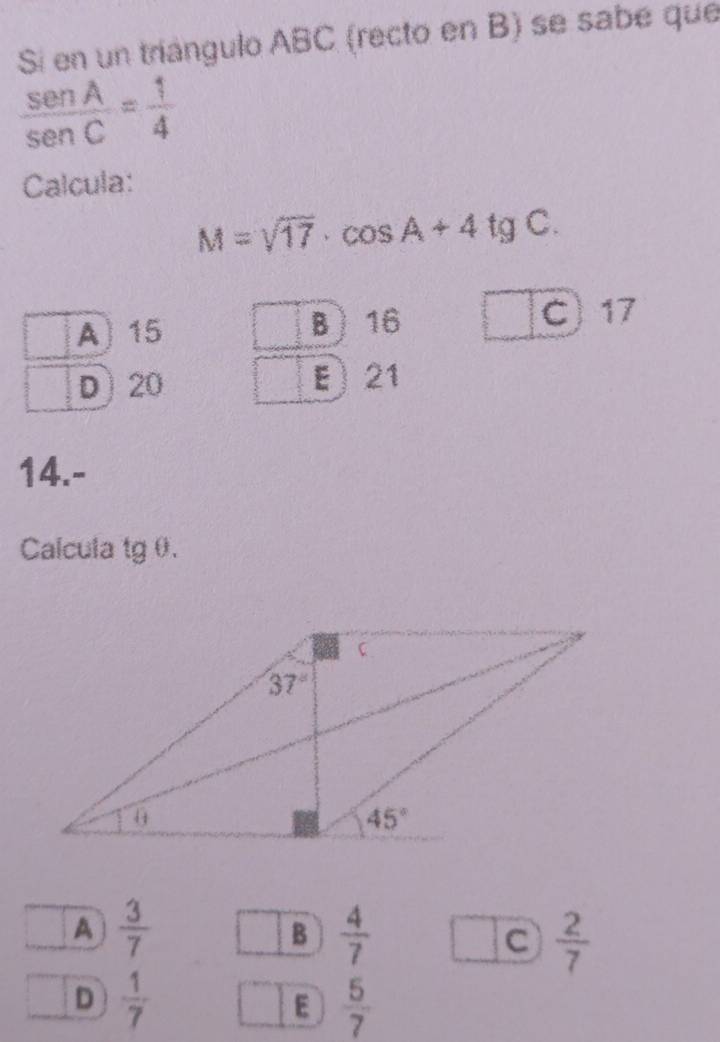 Si en un triángulo ABC (recto en B) se sabe que
 sen A/sen C = 1/4 
Calcula:
M=sqrt(17)· cos A+4tgC.
A 15 B) 16 C) 17
D20 21
14.-
Calcula tg θ.
A  3/7 
B  4/7 
C  2/7 
D  1/7 
E  5/7 