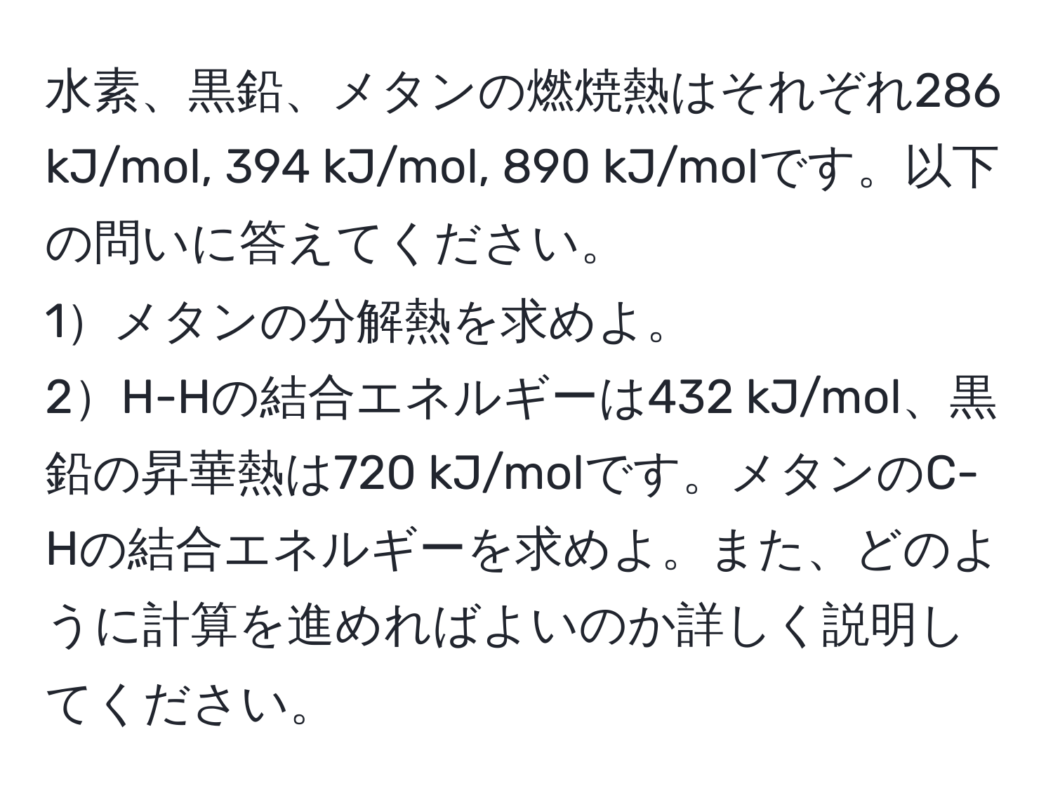 水素、黒鉛、メタンの燃焼熱はそれぞれ286 kJ/mol, 394 kJ/mol, 890 kJ/molです。以下の問いに答えてください。  
1メタンの分解熱を求めよ。  
2H-Hの結合エネルギーは432 kJ/mol、黒鉛の昇華熱は720 kJ/molです。メタンのC-Hの結合エネルギーを求めよ。また、どのように計算を進めればよいのか詳しく説明してください。