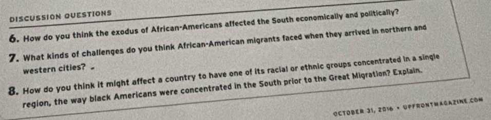 DISCUSSION QUESTIONS 
6. How do you think the exodus of African-Americans affected the South economically and politically? 
7. What kinds of challenges do you think African-American migrants faced when they arrived in northern and 
western cities? 
8. How do you think it might affect a country to have one of its racial or ethnic groups concentrated in a single 
region, the way black Americans were concentrated in the South prior to the Great Migration? Explain. 
October 31, 2016 • Upfrontmagazine.Com