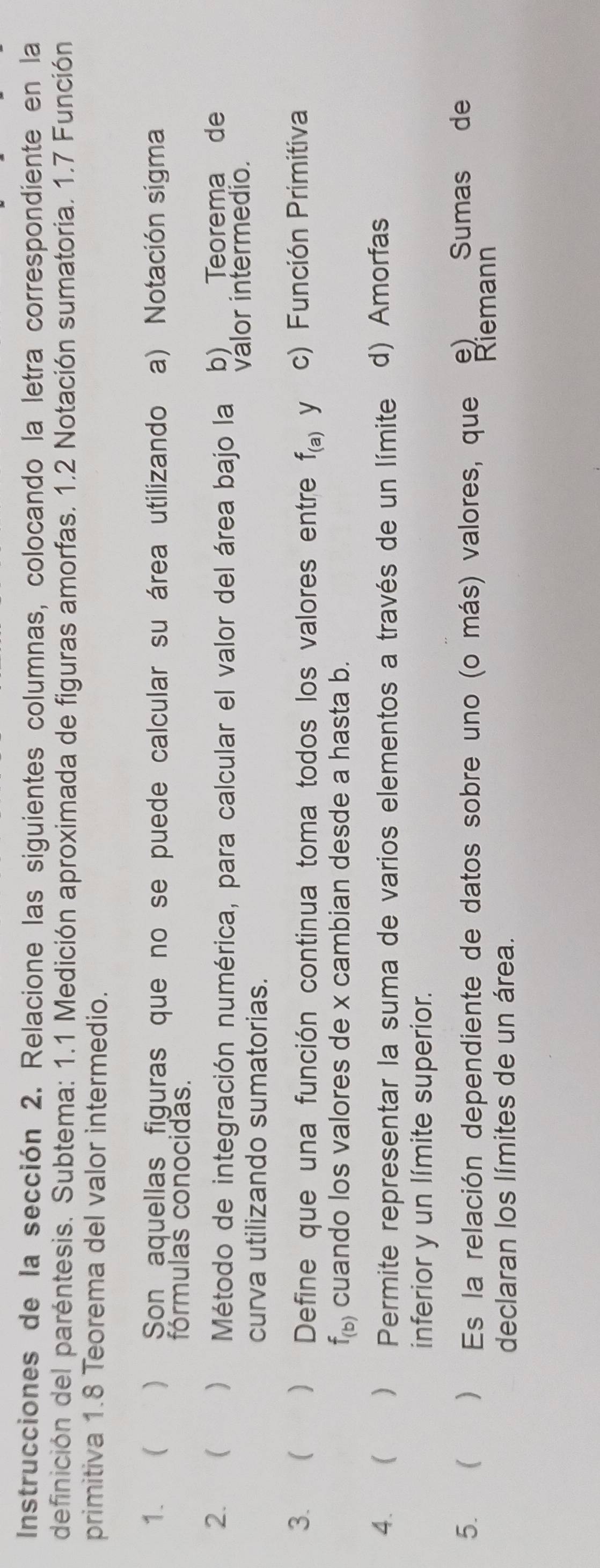 Instrucciones de la sección 2. Relacione las siguientes columnas, colocando la letra correspondiente en la
definición del paréntesis. Subtema: 1.1 Medición aproximada de figuras amorfas. 1.2 Notación sumatoria. 1.7 Función
primitiva 1.8 Teorema del valor intermedio.
1、 ) Son aquellas figuras que no se puede calcular su área utilizando a) Notación sigma
fórmulas conocidas.
2.  Método de integración numérica, para calcular el valor del área bajo la b) Teorema de
curva utilizando sumatorias. válor intermedio.
3.   Define que una función continua toma todos los valores entre f_(a) y c) Función Primitiva
f_(b) cuando los valores de x cambian desde a hasta b.
4.  ) Permite representar la suma de varios elementos a través de un límite d) Amorfas
inferior y un límite superior.
5.   Es la relación dependiente de datos sobre uno (o más) valores, que e) Sumas de
Riemann
declaran los límites de un área.