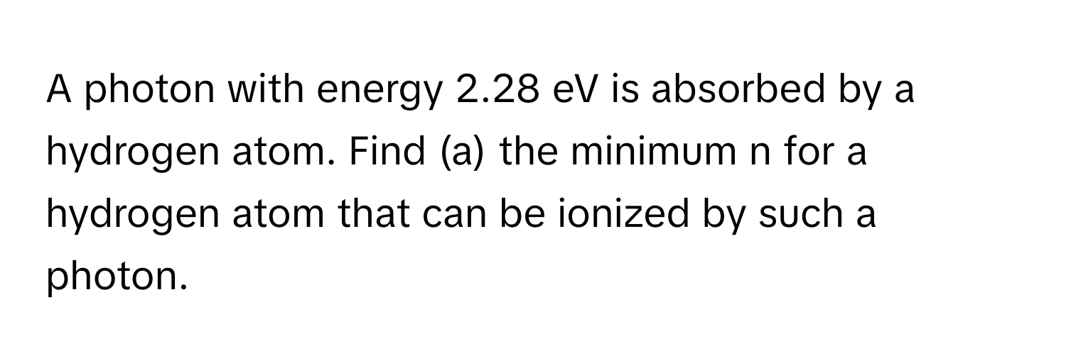 A photon with energy 2.28 eV is absorbed by a hydrogen atom. Find (a) the minimum n for a hydrogen atom that can be ionized by such a photon.