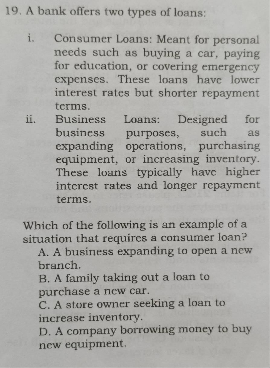 A bank offers two types of loans:
i. Consumer Loans: Meant for personal
needs such as buying a car, paying
for education, or covering emergency
expenses. These loans have lower
interest rates but shorter repayment
terms.
ii. Business Loans: Designed for
business purposes, such as
expanding operations， purchasing
equipment, or increasing inventory.
These loans typically have higher
interest rates and longer repayment 
terms.
Which of the following is an example of a
situation that requires a consumer loan?
A. A business expanding to open a new
branch.
B. A family taking out a loan to
purchase a new car.
C. A store owner seeking a loan to
increase inventory.
D. A company borrowing money to buy
new equipment.