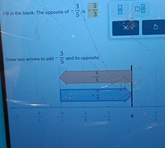 Fill in the blank. The opposite of - 3/5  is - 5/3 .  □ /□   □  □ /□  
6
Draw two arrows to add - 3/5  and its opposite.
- 3/5 
+ 3/5 
:
- 1 - 4/5  - 3/5  - 2/5  - 1/5  0  1/5 