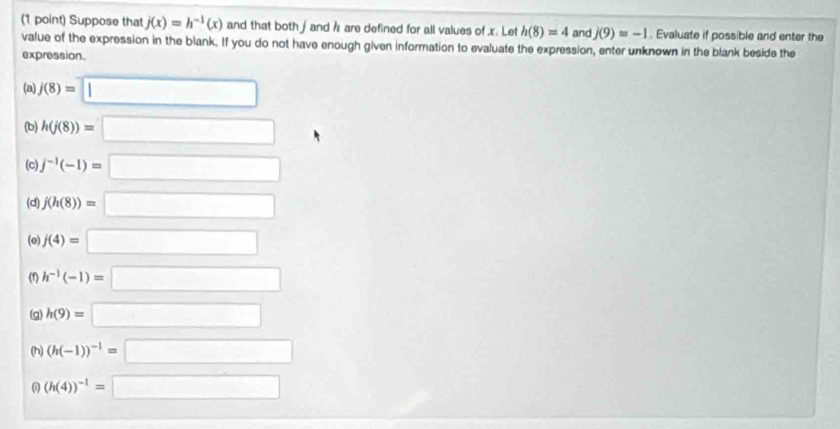 Suppose that j(x)=h^(-1)(x) and that both / and h are defined for all values of x. Let h(8)=4 and j(9)=-1. Evaluate if possible and enter the 
value of the expression in the blank. If you do not have enough given information to evaluate the expression, enter unknown in the blank beside the 
expression. 
(a) j(8)=□
(b) h(j(8))=□
(c) j^(-1)(-1)=□
(d) j(h(8))=□
(o) j(4)=□
(f) h^(-1)(-1)=□
(g) h(9)=□
(h) (h(-1))^-1=□
0 (h(4))^-1=□