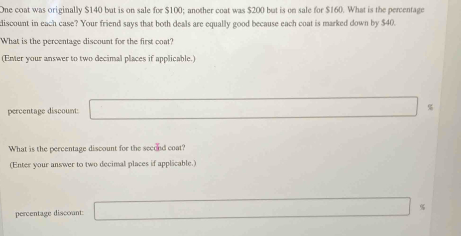 One coat was originally $140 but is on sale for $100; another coat was $200 but is on sale for $160. What is the percentage 
discount in each case? Your friend says that both deals are equally good because each coat is marked down by $40. 
What is the percentage discount for the first coat? 
(Enter your answer to two decimal places if applicable.) 
percentage discount: %
What is the percentage discount for the second coat? 
(Enter your answer to two decimal places if applicable.) 
percentage discount: %