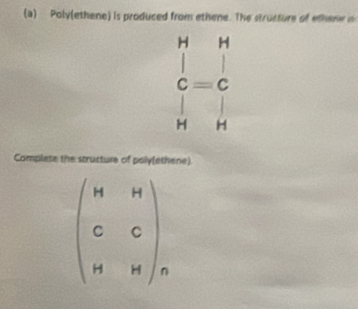 Poly(ethene) is produced from ethene. The structure of ethene 
- H
beginarrayr □  C=C □ endarray
H° H
Complete the structure of poly(ethene).
beginpmatrix H&H C&C H&Hendpmatrix _n