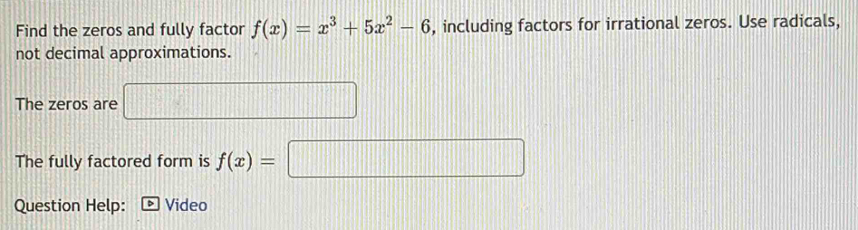 Find the zeros and fully factor f(x)=x^3+5x^2-6 , including factors for irrational zeros. Use radicals, 
not decimal approximations. 
The zeros are f  12/7 ... □ 
The fully factored form is f(x)= ||| □ 
Question Help: Video