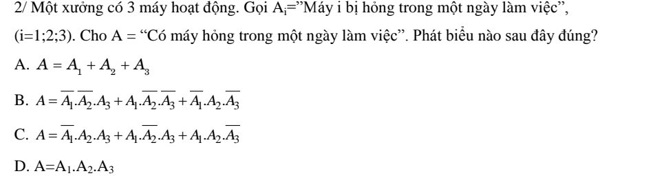 2/ Một xưởng có 3 máy hoạt động. Gọi A_i=^, ''Máy i bị hóng trong một ngày làm việc'',
(i=1;2;3). Cho A= “Có máy hỏng trong một ngày làm việc”. Phát biểu nào sau đây đúng?
A. A=A_1+A_2+A_3
B. A=overline A_1.overline A_2.A_3+A_1.overline A_2.overline A_3+overline A_1.A_2.overline A_3
C. A=overline A_1.A_2.A_3+A_1.overline A_2.A_3+A_1.A_2.overline A_3
D. A=A_1.A_2.A_3