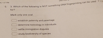 1:27 PM
5. 3. Which of the following is NOT something DNA fingerprinting can be used * 
for?
Mark only one oval.
establish paternity and parentage
determine toxicology in individuals
settle immigration disputes
study biodiversity of species