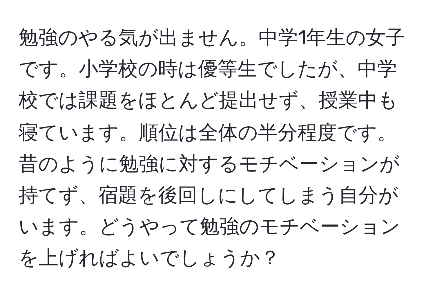 勉強のやる気が出ません。中学1年生の女子です。小学校の時は優等生でしたが、中学校では課題をほとんど提出せず、授業中も寝ています。順位は全体の半分程度です。昔のように勉強に対するモチベーションが持てず、宿題を後回しにしてしまう自分がいます。どうやって勉強のモチベーションを上げればよいでしょうか？