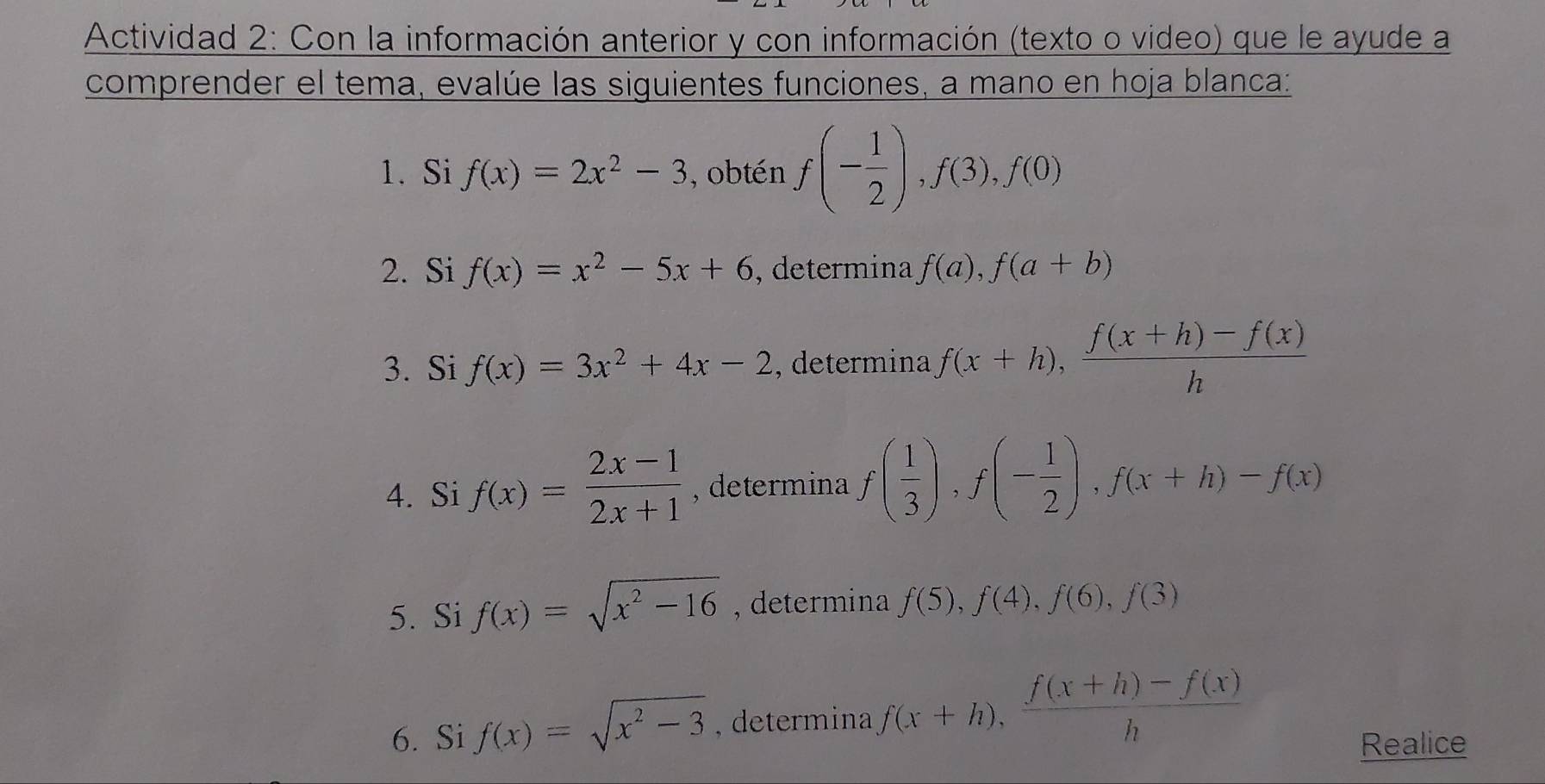 Actividad 2: Con la información anterior y con información (texto o video) que le ayude a 
comprender el tema, evalúe las siguientes funciones, a mano en hoja blanca: 
1. Si f(x)=2x^2-3 , obtén f(- 1/2 ), f(3), f(0)
2. Si f(x)=x^2-5x+6 , determina f(a), f(a+b)
3. Si f(x)=3x^2+4x-2 , determina f(x+h),  (f(x+h)-f(x))/h 
4. Si f(x)= (2x-1)/2x+1  , determina f( 1/3 ), f(- 1/2 ), f(x+h)-f(x)
5. Si f(x)=sqrt(x^2-16) , determina f(5), f(4), f(6), f(3)
6. Si f(x)=sqrt(x^2-3) , determina f(x+h),  (f(x+h)-f(x))/h 
Realice