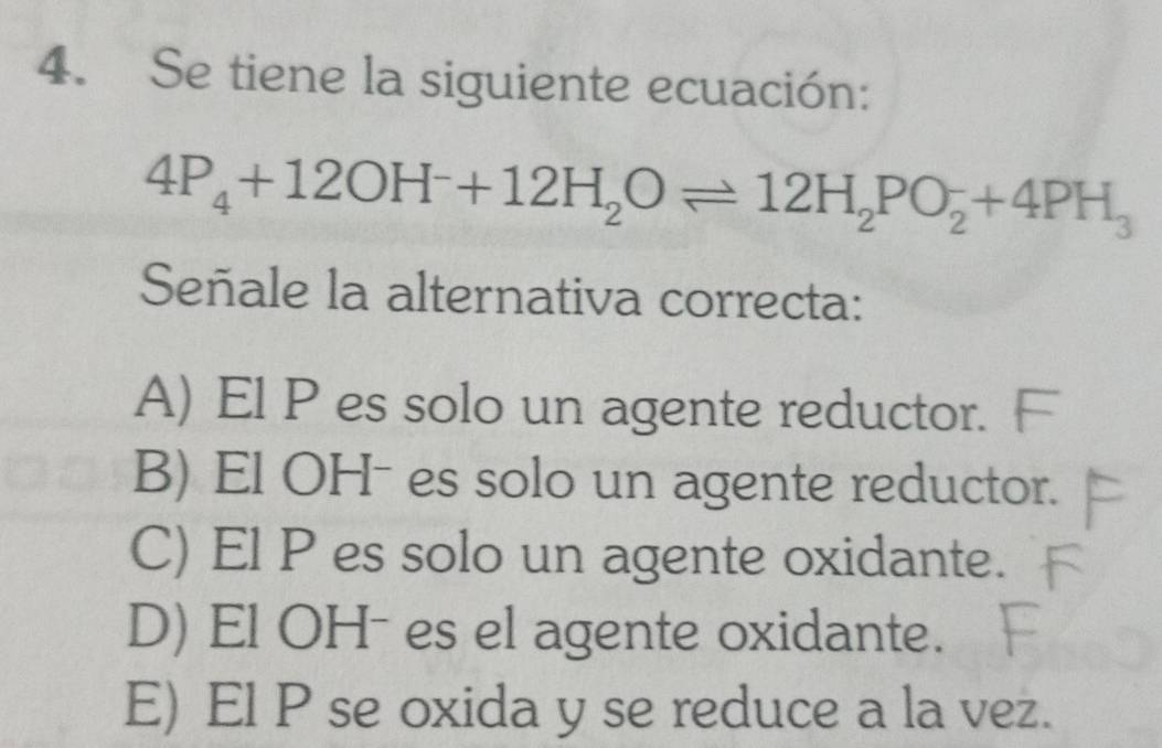 Se tiene la siguiente ecuación:
4P_4+12OH^-+12H_2Oleftharpoons 12H_2PO_2+4PH_3
Señale la alternativa correcta:
A) El P es solo un agente reductor.
B) El OHˉ es solo un agente reductor.
C) El P es solo un agente oxidante.
D) El OHˉ es el agente oxidante.
E) El P se oxida y se reduce a la vez.