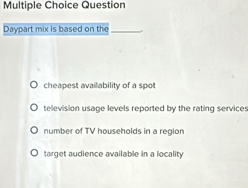 Question
Daypart mix is based on the_ .
cheapest availability of a spot
television usage levels reported by the rating services
number of TV households in a region
target audience available in a locality