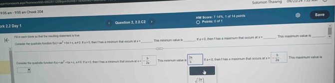 averHomework a1px?homeworkd =1802 Solomon Thawng 09/23/24 7
9:05 am - 9:55 am Cheek 204 Save
ork 2.2 Day 1 Question 2, 2.2.C2 HW Score: 7.14%, 1 of 14 points Points: 0 of 1
Fill in each trank so that the resufling satement is true This minimum value is_ a<0</tex> 
Consider the quadratic function f(x)=ax^2+bx+c, a!= 0 a>0 t, then I his a minimum that occurs at x= , then f has a maximum that occurs al x= _ . This maximum value is
Consider the quadraatic function f(x)=ax^2+bx+c, a!= 0 1a>0 Shen I has a minmum that occurs a x=- b/2a . This minimum value is  2a/b . a<0</tex> , then f has a mximum that occurs at x=- b/2a . This maximum value is
_f(frac 2a)