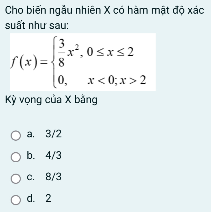 Cho biến ngẫu nhiên X có hàm mật độ xác
suất như sau:
f(x)=beginarrayl  3/8 x^2,0≤ x≤ 2 0,x<0,x>2endarray.
Kỳ vọng của X bằng
a. 3/2
b. 4/3
c. 8/3
d. 2