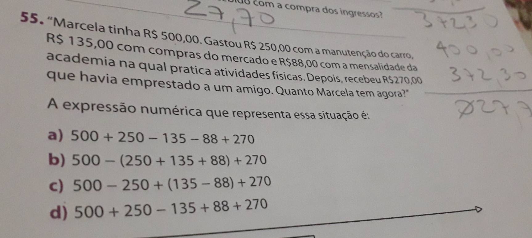 com a compra dos ingressos?
55. “Marcela tinha R$ 500,00. Gastou R$ 250,00 com a manutenção do carro,
R$ 135,00 com compras do mercado e R$88,00 com a mensalidade da
academia na qual pratica atividades físicas. Depois, recebeu R$270,00
que havia emprestado a um amigo. Quanto Marcela tem agora?"
A expressão numérica que representa essa situação é:
a) 500+250-135-88+270
b) 500-(250+135+88)+270
c) 500-250+(135-88)+270
d) 500+250-135+88+270